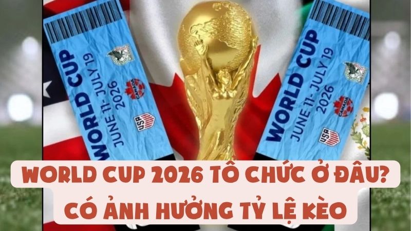 World Cup 2026 Tổ Chức Ở Đâu? Có Ảnh Hưởng Tỷ Lệ Kèo